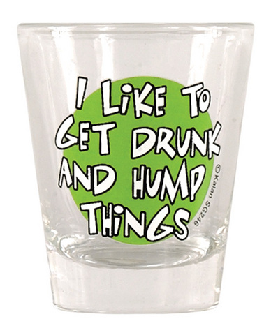 Shot glass, i like to get drunk and hump things